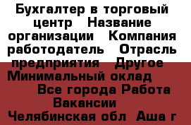 Бухгалтер в торговый центр › Название организации ­ Компания-работодатель › Отрасль предприятия ­ Другое › Минимальный оклад ­ 18 000 - Все города Работа » Вакансии   . Челябинская обл.,Аша г.